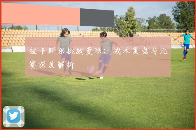 纽卡斯尔挑战曼联：战术复盘与比赛深度解析