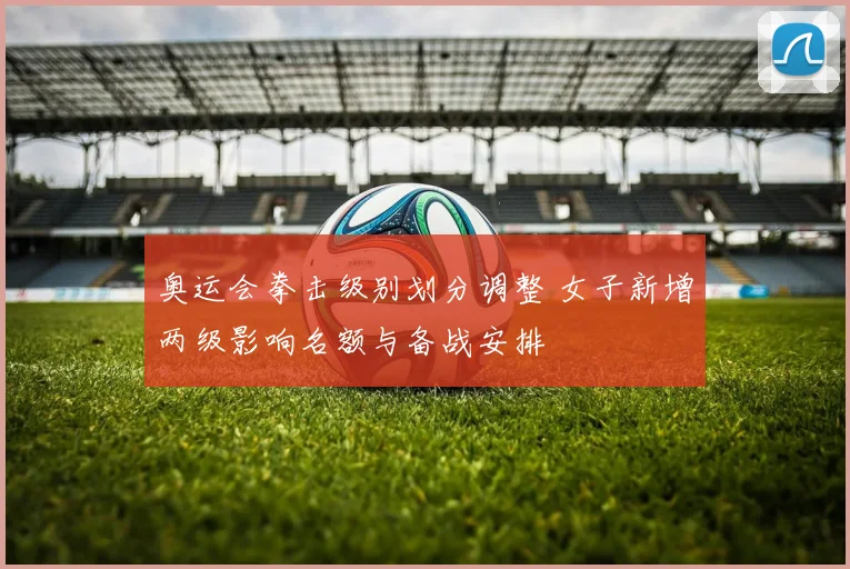 奥运会拳击级别划分调整 女子新增两级影响名额与备战安排