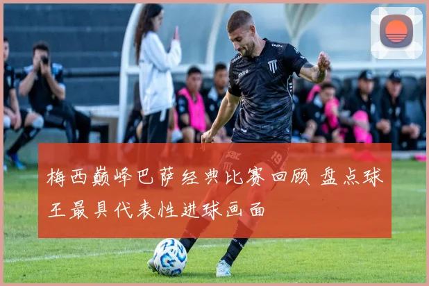 梅西巅峰巴萨经典比赛回顾 盘点球王最具代表性进球画面