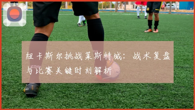 纽卡斯尔挑战莱斯特城：战术复盘与比赛关键时刻解析