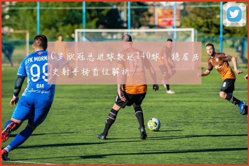 C罗欧冠总进球数达140球,稳居历史射手榜首位解析
