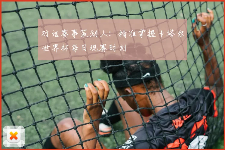 对话赛事策划人：精准掌握卡塔尔世界杯每日观赛时刻