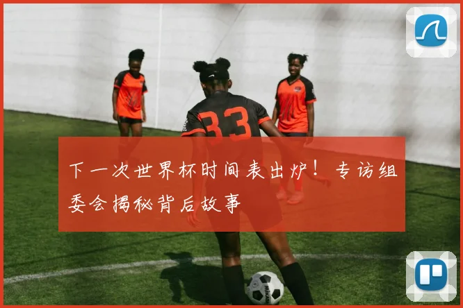 下一次世界杯时间表出炉！专访组委会揭秘背后故事
