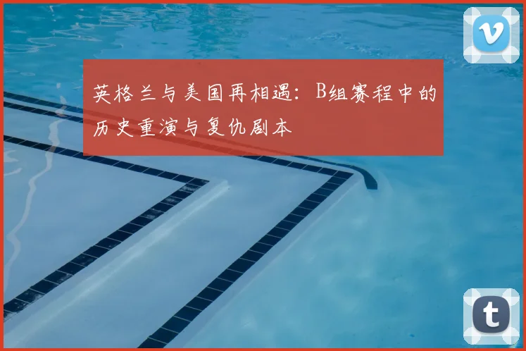 英格兰与美国再相遇：B组赛程中的历史重演与复仇剧本