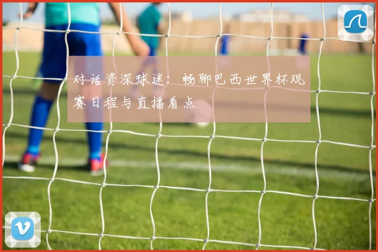 对话资深球迷：畅聊巴西世界杯观赛日程与直播看点