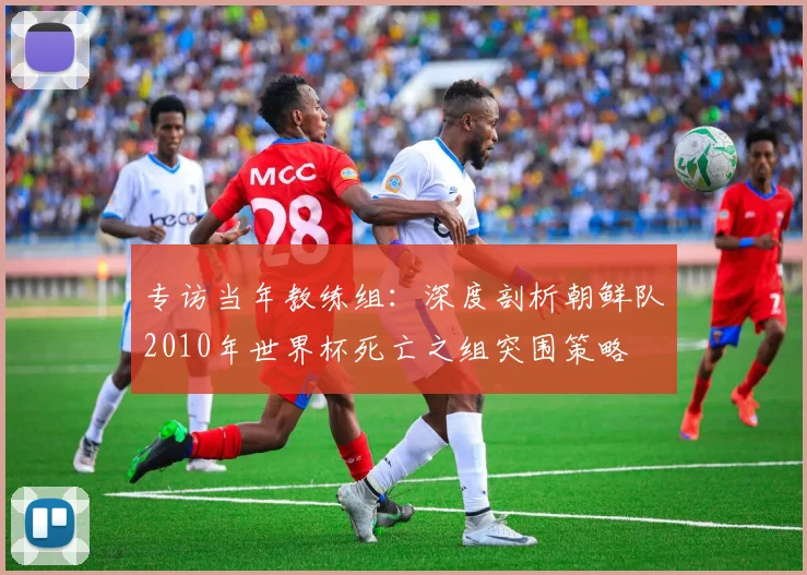 专访当年教练组：深度剖析朝鲜队2010年世界杯死亡之组突围策略
