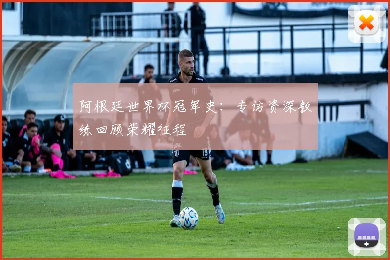 阿根廷世界杯冠军史：专访资深教练回顾荣耀征程