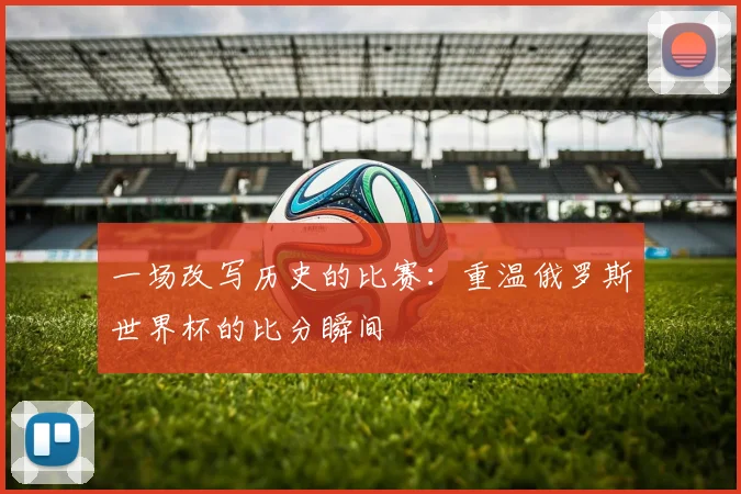 一场改写历史的比赛：重温俄罗斯世界杯的比分瞬间