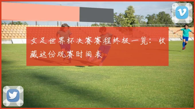 女足世界杯决赛赛程终极一览：收藏这份观赛时间表