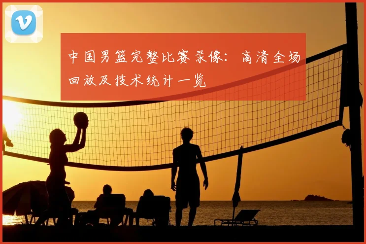 中国男篮完整比赛录像：高清全场回放及技术统计一览