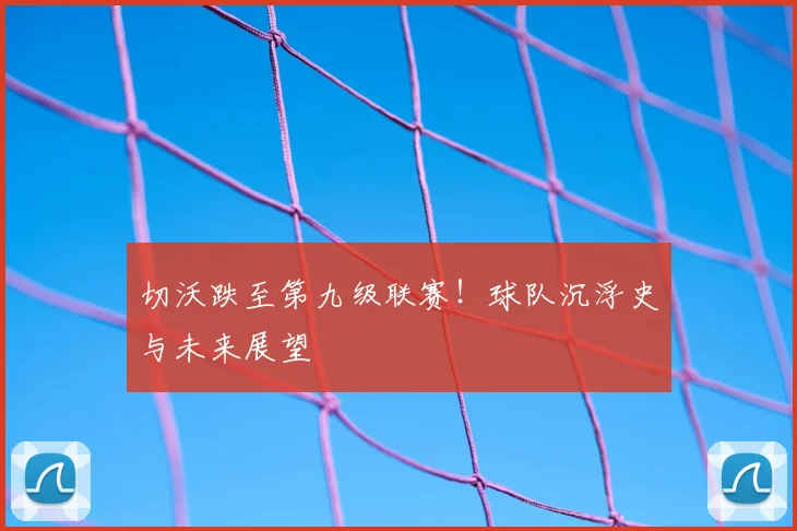 切沃跌至第九级联赛！球队沉浮史与未来展望