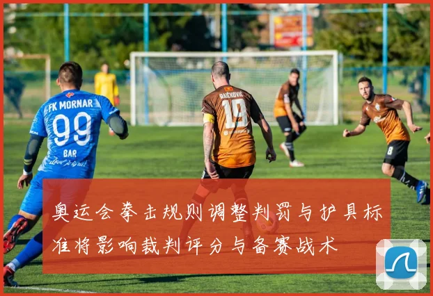 奥运会拳击规则调整判罚与护具标准将影响裁判评分与备赛战术