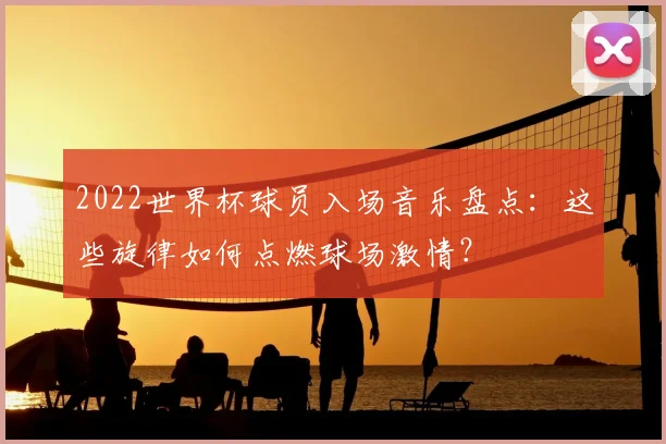 2022世界杯球员入场音乐盘点：这些旋律如何点燃球场激情？