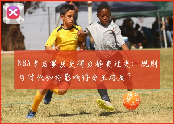 NBA季后赛历史得分榜变迁史：规则与时代如何影响得分王格局？