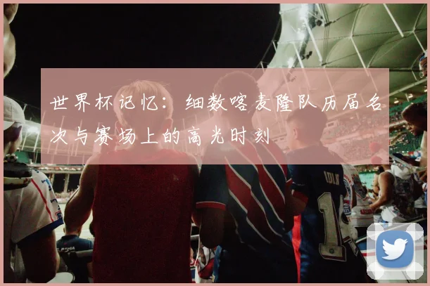 世界杯记忆:细数喀麦隆队历届名次与赛场上的高光时刻