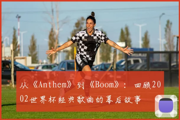 从《Anthem》到《Boom》：回顾2002世界杯经典歌曲的幕后故事