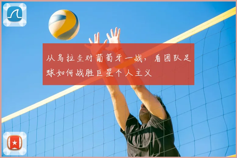 从乌拉圭对葡萄牙一战,看团队足球如何战胜巨星个人主义