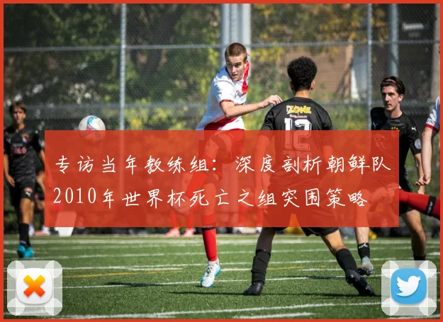 专访当年教练组:深度剖析朝鲜队2010年世界杯死亡之组突围策略