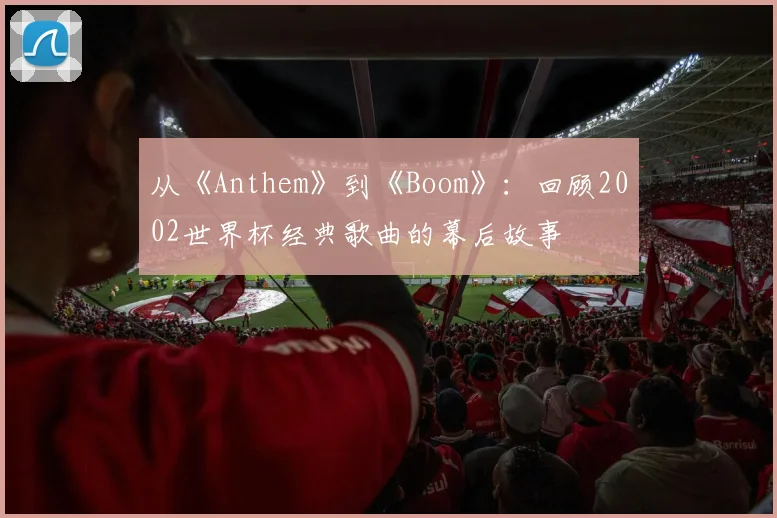 从《Anthem》到《Boom》：回顾2002世界杯经典歌曲的幕后故事