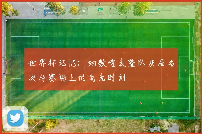 世界杯记忆：细数喀麦隆队历届名次与赛场上的高光时刻