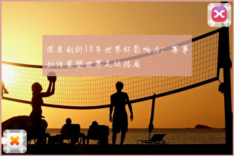 深度剖析18年世界杯影响力：赛事如何重塑世界足坛格局