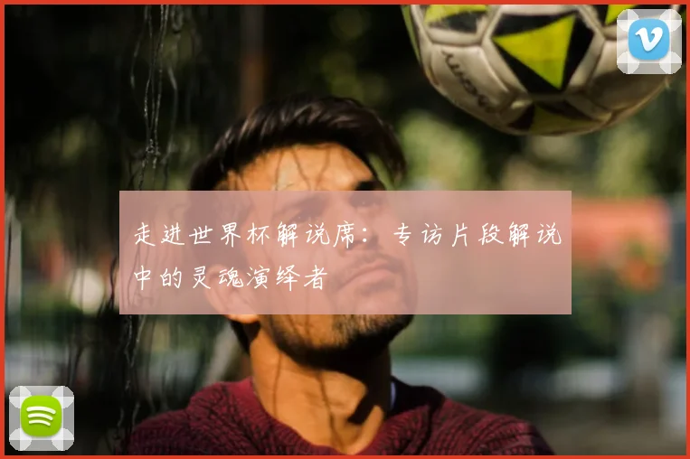 走进世界杯解说席:专访片段解说中的灵魂演绎者